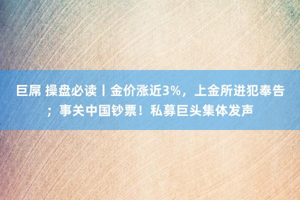 巨屌 操盘必读丨金价涨近3%，上金所进犯奉告；事关中国钞票！私募巨头集体发声
