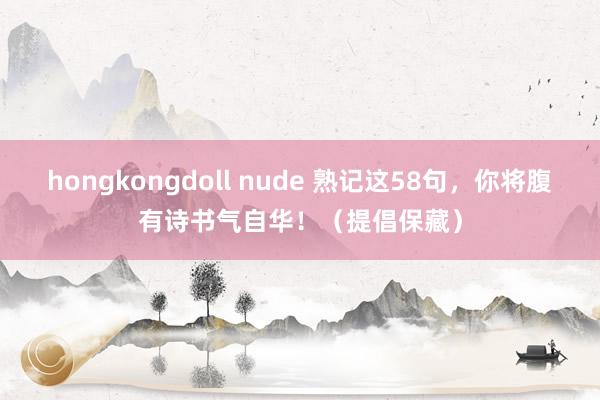 hongkongdoll nude 熟记这58句，你将腹有诗书气自华！（提倡保藏）