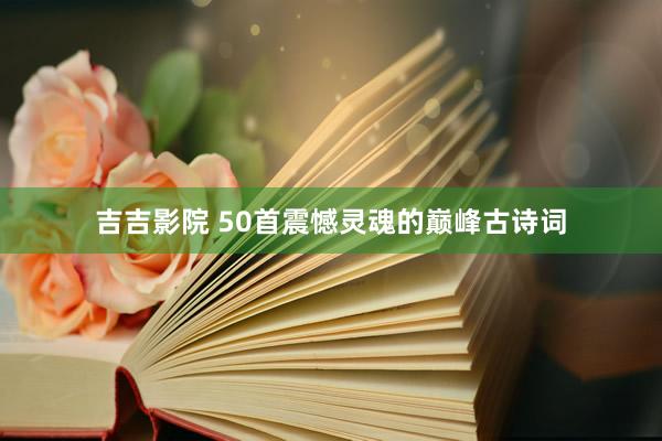 吉吉影院 50首震憾灵魂的巅峰古诗词