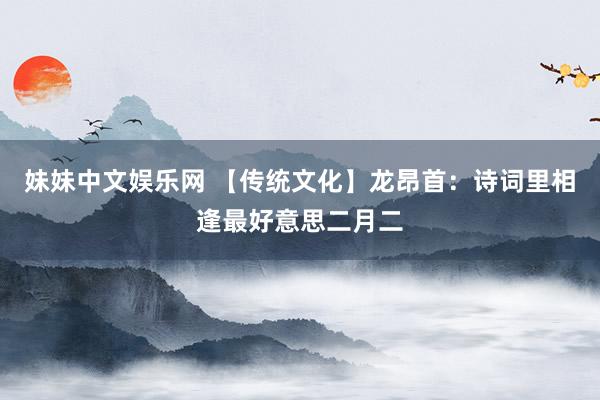 妹妹中文娱乐网 【传统文化】龙昂首：诗词里相逢最好意思二月二
