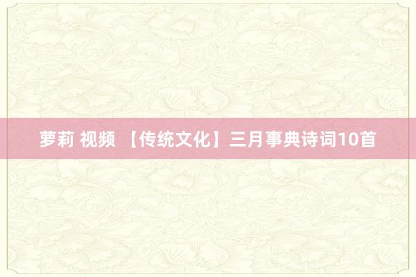 萝莉 视频 【传统文化】三月事典诗词10首