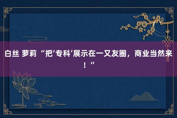 白丝 萝莉 “把‘专科’展示在一又友圈，商业当然来！”
