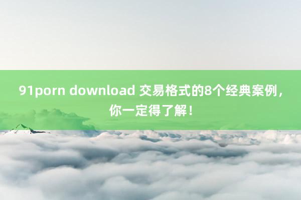 91porn download 交易格式的8个经典案例，你一定得了解！