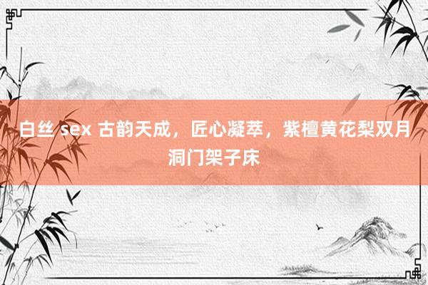 白丝 sex 古韵天成，匠心凝萃，紫檀黄花梨双月洞门架子床
