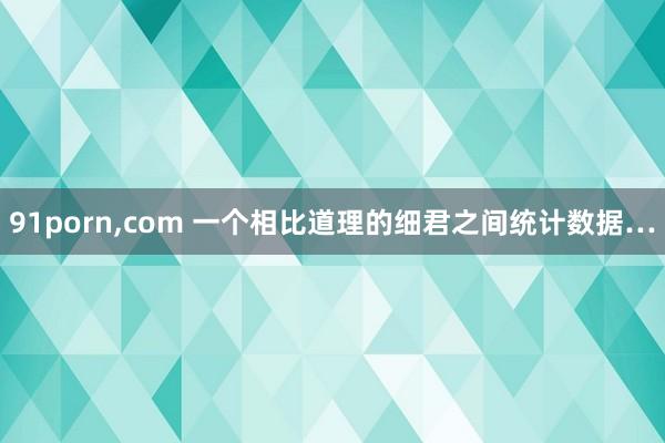 91porn，com 一个相比道理的细君之间统计数据…