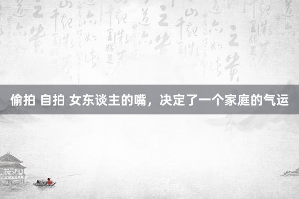偷拍 自拍 女东谈主的嘴，决定了一个家庭的气运