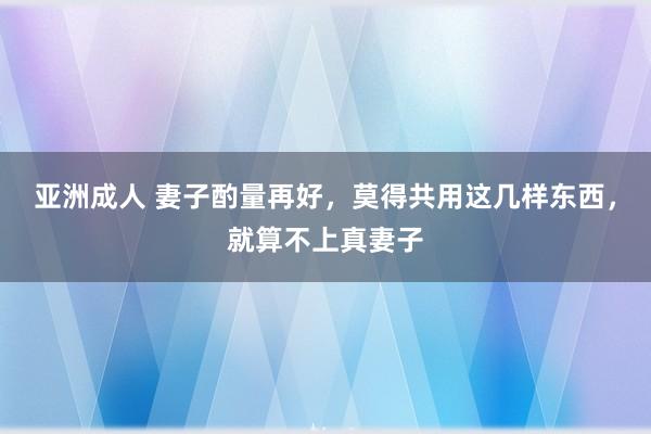 亚洲成人 妻子酌量再好，莫得共用这几样东西，就算不上真妻子