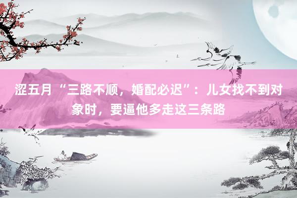 涩五月 “三路不顺，婚配必迟”：儿女找不到对象时，要逼他多走这三条路