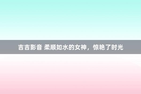 吉吉影音 柔顺如水的女神，惊艳了时光