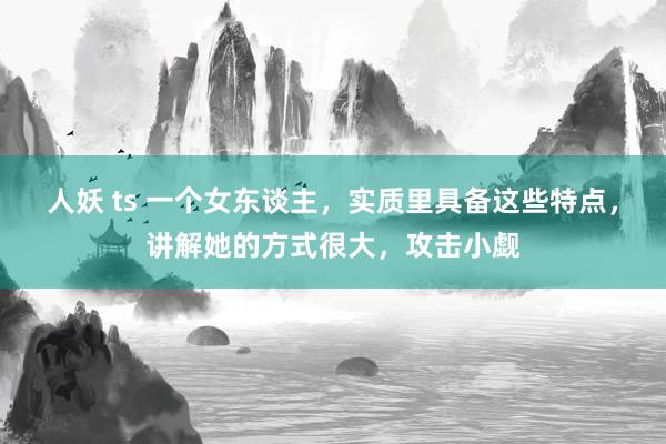 人妖 ts 一个女东谈主，实质里具备这些特点，讲解她的方式很大，攻击小觑