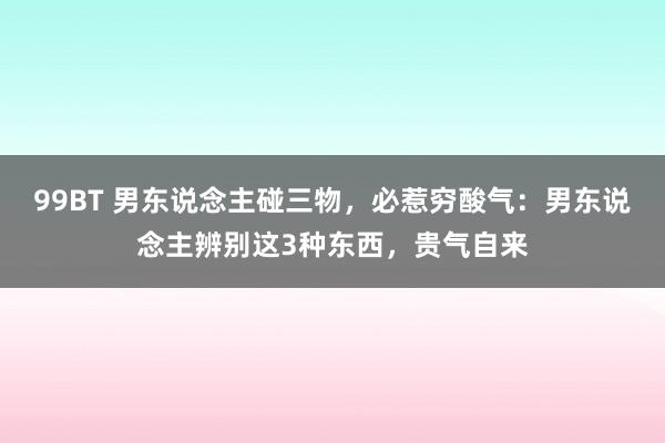 99BT 男东说念主碰三物，必惹穷酸气：男东说念主辨别这3种东西，贵气自来
