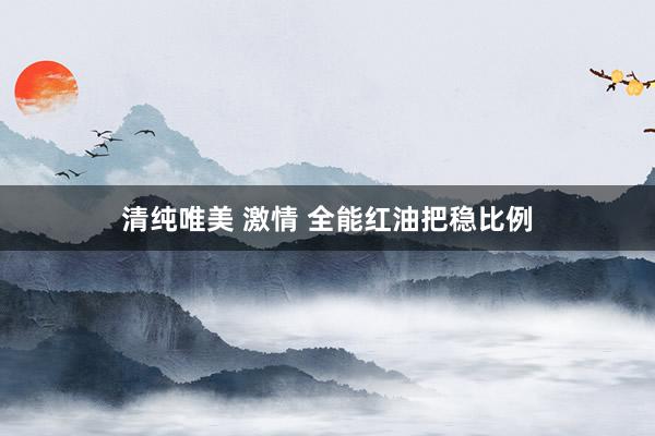 清纯唯美 激情 全能红油把稳比例