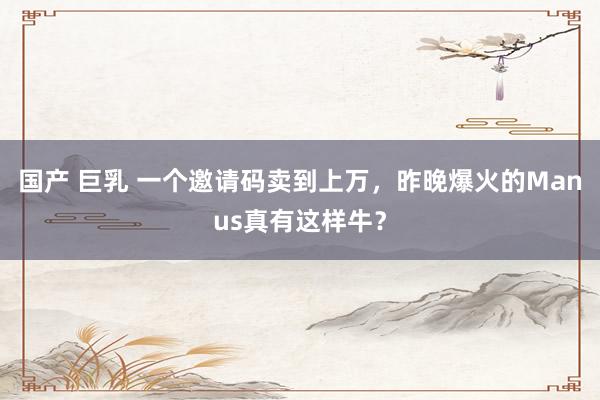 国产 巨乳 一个邀请码卖到上万，昨晚爆火的Manus真有这样牛？