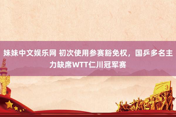 妹妹中文娱乐网 初次使用参赛豁免权，国乒多名主力缺席WTT仁川冠军赛
