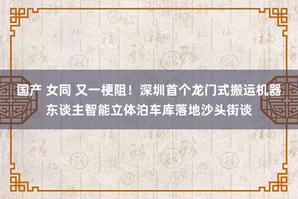 国产 女同 又一梗阻！深圳首个龙门式搬运机器东谈主智能立体泊车库落地沙头街谈