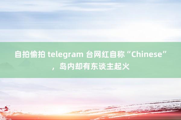 自拍偷拍 telegram 台网红自称“Chinese”，岛内却有东谈主起火